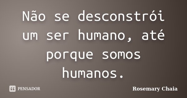 Não se desconstrói um ser humano, até porque somos humanos.... Frase de Rosemary Chaia.