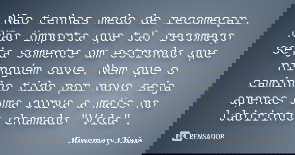 Não tenhas medo de recomeçar. Não importa que tal recomeço seja somente um estrondo que ninguém ouve. Nem que o caminho tido por novo seja apenas uma curva a ma... Frase de Rosemary Chaia.