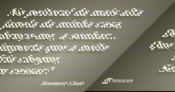 No peitoral da mais alta janela da minha casa, Debruço-me, a sonhar... Que importa que a noite fria chegue, Sem cessar?... Frase de Rosemary Chaia.