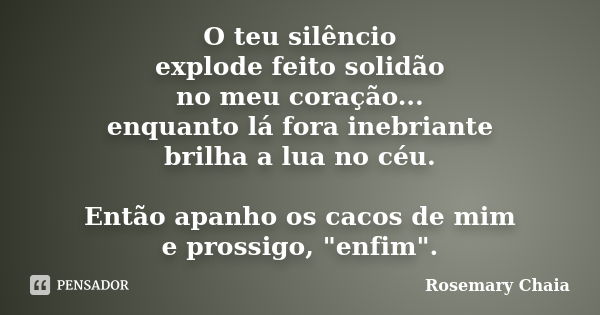 O teu silêncio explode feito solidão no meu coração... enquanto lá fora inebriante brilha a lua no céu. Então apanho os cacos de mim e prossigo, "enfim&quo... Frase de Rosemary Chaia.