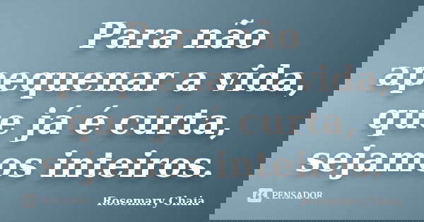 Para não apequenar a vida, que já é curta, sejamos inteiros.... Frase de Rosemary Chaia.