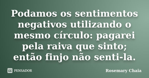 Podamos os sentimentos negativos utilizando o mesmo círculo: pagarei pela raiva que sinto; então finjo não senti-la.... Frase de Rosemary Chaia.