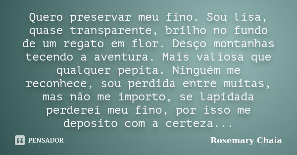 Quero preservar meu fino. Sou lisa, quase transparente, brilho no fundo de um regato em flor. Desço montanhas tecendo a aventura. Mais valiosa que qualquer pepi... Frase de Rosemary Chaia.