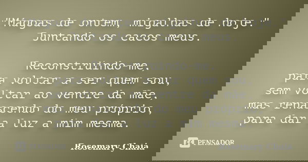 "Mágoas de ontem, migalhas de hoje." Juntando os cacos meus. Reconstruindo-me, para voltar a ser quem sou, sem voltar ao ventre da mãe, mas renascendo... Frase de Rosemary Chaia.
