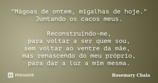 "Mágoas de ontem, migalhas de hoje." Juntando os cacos meus. Reconstruindo-me, para voltar a ser quem sou, sem voltar ao ventre da mãe, mas renascendo... Frase de Rosemary Chaia.