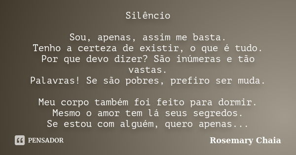 Silêncio Sou, apenas, assim me basta. Tenho a certeza de existir, o que é tudo. Por que devo dizer? São inúmeras e tão vastas. Palavras! Se são pobres, prefiro ... Frase de Rosemary Chaia.