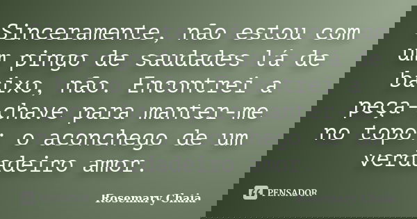 Sinceramente, não estou com um pingo de saudades lá de baixo, não. Encontrei a peça-chave para manter-me no topo: o aconchego de um verdadeiro amor.... Frase de Rosemary Chaia.