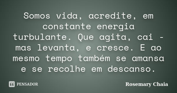 Somos vida, acredite, em constante energia turbulante. Que agita, cai - mas levanta, e cresce. E ao mesmo tempo também se amansa e se recolhe em descanso.... Frase de Rosemary Chaia.