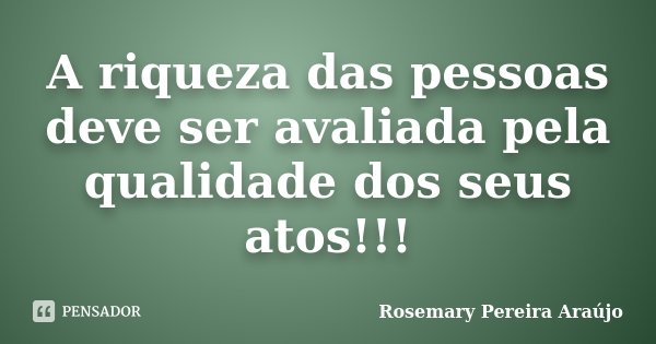 A riqueza das pessoas deve ser avaliada pela qualidade dos seus atos!!!... Frase de Rosemary Pereira Araújo.
