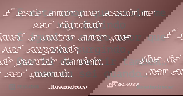 E este amor que assim me vai fugindo É igual a outro amor que vai surgindo, Que há de partir também… nem eu sei quando…... Frase de Rosemeirecsc.