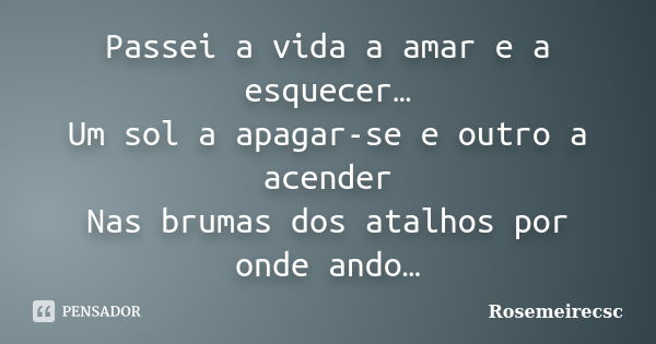 Passei a vida a amar e a esquecer… Um sol a apagar-se e outro a acender Nas brumas dos atalhos por onde ando…... Frase de Rosemeirecsc.