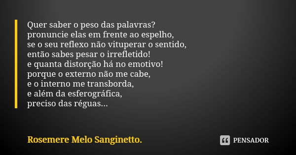 Quer saber o peso das palavras? pronuncie elas em frente ao espelho, se o seu reflexo não vituperar o sentido, então sabes pesar o irrefletido! e quanta distorç... Frase de Rosemere Melo Sanginetto.