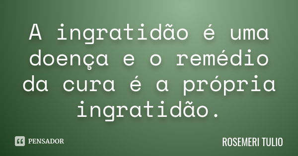 A ingratidão é uma doença e o remédio da cura é a própria ingratidão.... Frase de ROSEMERI TULIO.