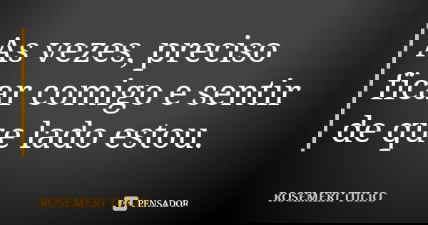 As vezes, preciso ficar comigo e sentir de que lado estou.... Frase de ROSEMERI TULIO.