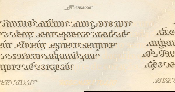 Contudo afirmo: amo,procuro fazer o bem, sem esperar nada de ninguém. Porém, espero sempre de Deus o retorno daquilo que faço sempre de coração.... Frase de ROSEMERI TULIO.