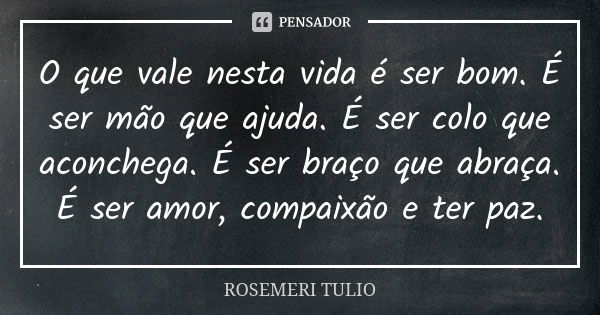 O que vale nesta vida é ser bom. É ser mão que ajuda. É ser colo que aconchega. É ser braço que abraça. É ser amor, compaixão e ter paz.... Frase de Rosemeri Tulio.