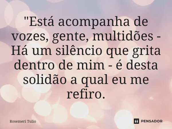 ⁠"Está acompanha de vozes, gente, multidões - Há um silêncio que grita dentro de mim - é desta solidão a qual eu me refiro.... Frase de ROSEMERI TULIO.