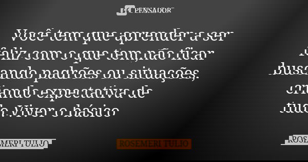 Você tem que aprender a ser feliz com o que tem,não ficar buscando padrões ou situações, criando expectativa de tudo.Viver o básico... Frase de ROSEMERI TULIO.