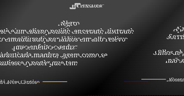 Negro A pele é um ébano polido, encerado, lustrado. Sorriso emoldurado por lábios em alto relevo que enfeita e seduz. Olhos de jabuticaba madura, agem como se n... Frase de Rosenilda Alves Cardoso.