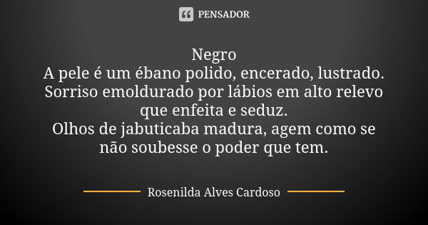 Negro A pele é um ébano polido, encerado, lustrado. Sorriso emoldurado por lábios em alto relevo que enfeita e seduz. Olhos de jabuticaba madura, agem como se n... Frase de Rosenilda Alves Cardoso.