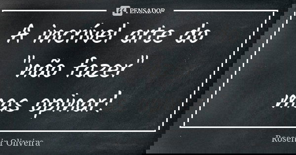 A incrível arte do "não fazer" mas opinar!... Frase de Rosenir Oliveira.