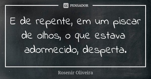 E de repente, em um piscar de olhos, o que estava adormecido, desperta.... Frase de Rosenir Oliveira.