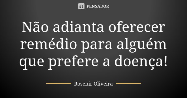 Não adianta oferecer remédio para alguém que prefere a doença!... Frase de Rosenir Oliveira.