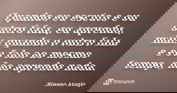 Quando eu escuto e ou outro fala, eu aprendo, mais quando o outro fala e eu falo ao mesmo tempo, não aprendo nada.... Frase de Roseno Araújo.