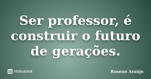 Ser professor, é construir o futuro de gerações.... Frase de Roseno Araújo.