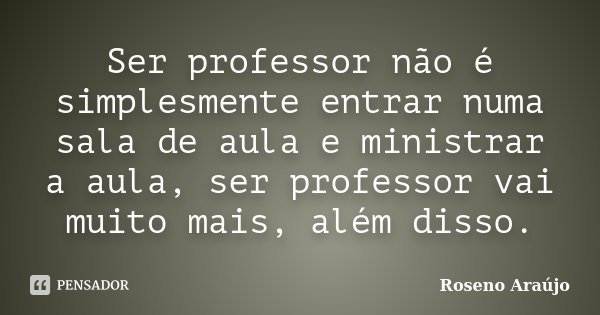 Ser professor não é simplesmente entrar numa sala de aula e ministrar a aula, ser professor vai muito mais, além disso.... Frase de Roseno Araújo.