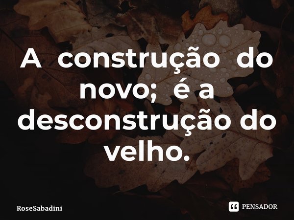 ⁠A construção do novo; é a desconstrução do velho.... Frase de RoseSabadini.