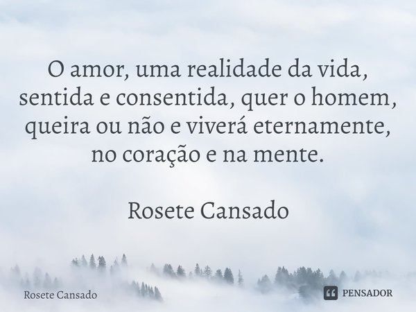 ⁠O amor, uma realidade da vida, sentida e consentida, quer o homem, queira ou não e viverá eternamente, no coração e na mente. Rosete Cansado... Frase de Rosete Cansado.