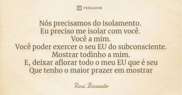 Nós precisamos do isolamento. Eu preciso me isolar com você. Você a mim.
Você poder exercer o seu EU do subconsciente.
Mostrar todinho a mim.
E, deixar aflorar ... Frase de ROSI BARRETO.