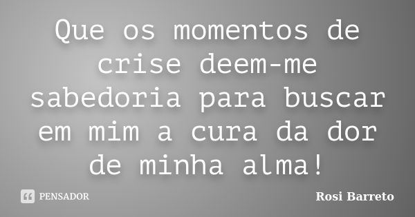 Que os momentos de crise deem-me sabedoria para buscar em mim a cura da dor de minha alma!... Frase de Rosi Barreto.