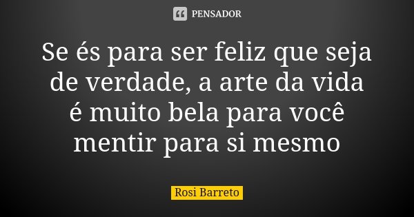 Se és para ser feliz que seja de verdade, a arte da vida é muito bela para você mentir para si mesmo... Frase de Rosi Barreto.