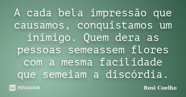 A cada bela impressão que causamos, conquistamos um inimigo. Quem dera as pessoas semeassem flores com a mesma facilidade que semeiam a discórdia.... Frase de Rosi Coelho.