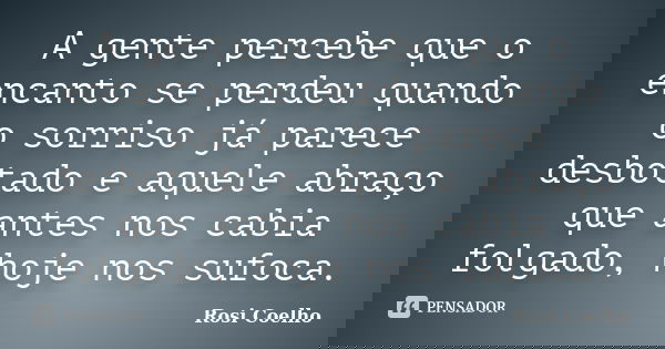 A gente percebe que o encanto se perdeu quando o sorriso já parece desbotado e aquele abraço que antes nos cabia folgado, hoje nos sufoca.... Frase de Rosi Coelho.