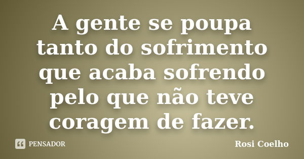 A gente se poupa tanto do sofrimento que acaba sofrendo pelo que não teve coragem de fazer.... Frase de Rosi Coelho.