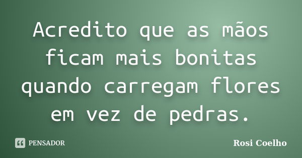 Acredito que as mãos ficam mais bonitas quando carregam flores em vez de pedras.... Frase de Rosi Coelho.