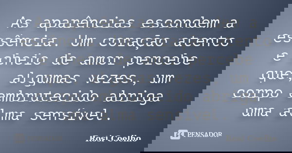 As aparências escondem a essência. Um coração atento e cheio de amor percebe que, algumas vezes, um corpo embrutecido abriga uma alma sensível.... Frase de Rosi Coelho.