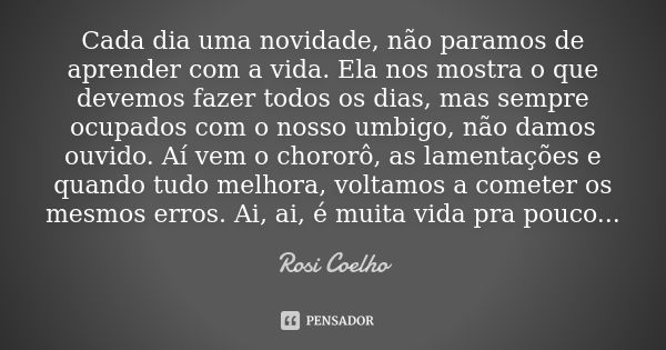 Cada dia uma novidade, não paramos de aprender com a vida. Ela nos mostra o que devemos fazer todos os dias, mas sempre ocupados com o nosso umbigo, não damos o... Frase de Rosi Coelho.