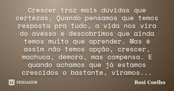 Crescer traz mais dúvidas que certezas. Quando pensamos que temos resposta pra tudo, a vida nos vira do avesso e descobrimos que ainda temos muito que aprender.... Frase de Rosi Coelho.