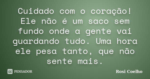 Cuidado com o coração! Ele não é um saco sem fundo onde a gente vai guardando tudo. Uma hora ele pesa tanto, que não sente mais.... Frase de Rosi Coelho.