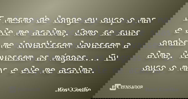 E mesmo de longe eu ouço o mar e ele me acalma, Como se suas ondas me invadissem lavassem a alma, levassem as mágoas... Eu ouço o mar e ele me acalma.... Frase de Rosi Coelho.