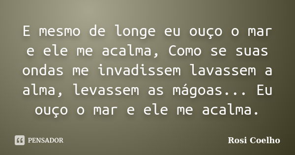 E mesmo de longe eu ouço o mar e ele me acalma, Como se suas ondas me invadissem lavassem a alma, levassem as mágoas... Eu ouço o mar e ele me acalma.... Frase de Rosi Coelho.