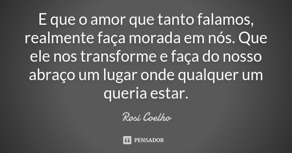 E que o amor que tanto falamos, realmente faça morada em nós. Que ele nos transforme e faça do nosso abraço um lugar onde qualquer um queria estar.... Frase de Rosi Coelho.