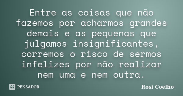 Entre as coisas que não fazemos por acharmos grandes demais e as pequenas que julgamos insignificantes, corremos o risco de sermos infelizes por não realizar ne... Frase de Rosi Coelho.