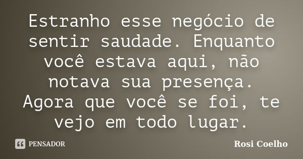 Estranho esse negócio de sentir saudade. Enquanto você estava aqui, não notava sua presença. Agora que você se foi, te vejo em todo lugar.... Frase de Rosi Coelho.