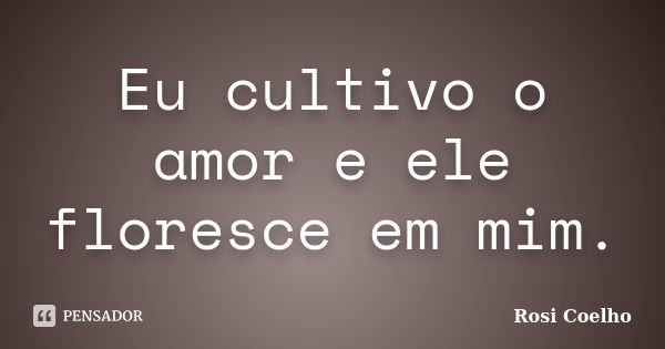 Eu cultivo o amor e ele floresce em mim.... Frase de Rosi Coelho.