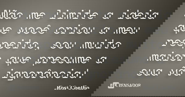 Não me limite a ideia que você criou a meu respeito, sou muito maior que presume a sua vã ignorância!... Frase de Rosi Coelho.